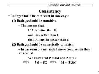 Consistency •  Ratings should be consistent in two ways: (1) Ratings should be transitive –  That means that  If A is better than B and B is better than C then A must be better than C (2) Ratings should be numerically consistent –  In car example we made 1 more comparison than  we needed We know that P = 3M and P = 5G  3M = 5G  M = (5/3)G 