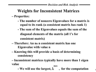 Weights for Inconsistent Matrices –  Properties: - The number of nonzero Eigenvalues for a matrix is    equal to its rank (a consistent matrix has rank 1) - The sum of the Eigenvalues equals the sum of the    diagonal elements of the matrix (all 1’s for    consistent matrix) –  Therefore: An n x  n consistent matrix has one    Eigenvalue with value n –  Knowing this will provide a basis of determining  consistency –  Inconsistent matrices typically have more than 1 eigen value - We will use the largest,     ,  for the computation max 