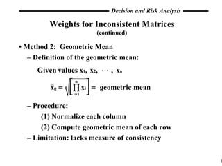 Weights for Inconsistent Matrices (continued) •  Method 2:  Geometric Mean –  Definition of the geometric mean: –  Procedure: (1) Normalize each column (2) Compute geometric mean of each row –  Limitation: lacks measure of consistency 