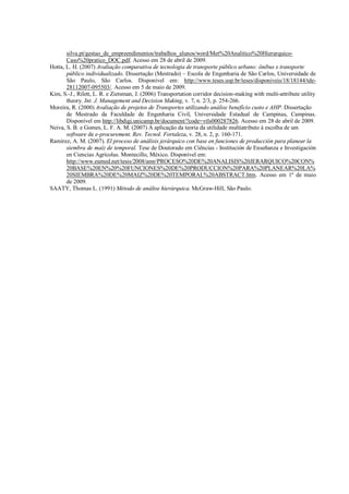 silva.pt/gestao_de_empreendimentos/trabalhos_alunos/word/Met%20Analitico%20Hierarquico-
Caso%20pratico_DOC.pdf. Acesso em 28 de abril de 2009.
Hotta, L. H. (2007) Avaliação comparativa de tecnologia de transporte público urbano: ônibus x transporte
público individualizado. Dissertação (Mestrado) – Escola de Engenharia de São Carlos, Universidade de
São Paulo, São Carlos. Disponível em: http://www.teses.usp.br/teses/disponiveis/18/18144/tde-
28112007-095503/. Acesso em 5 de maio de 2009.
Kim, S.-J., Rilett, L. R. e Zietsman, J. (2006) Transportation corridor decision-making with multi-attribute utility
theory. Int. J. Management and Decision Making, v. 7, n. 2/3, p. 254-266.
Moreira, R. (2000) Avaliação de projetos de Transportes utilizando análise benefício custo e AHP. Dissertação
de Mestrado da Faculdade de Engenharia Civil, Universidade Estadual de Campinas, Campinas.
Disponível em http://libdigi.unicamp.br/document/?code=vtls000287826. Acesso em 28 de abril de 2009.
Neiva, S. B. e Gomes, L. F. A. M. (2007) A aplicação da teoria da utilidade multiatributo à escolha de um
software de e-procurement. Rev. Tecnol. Fortaleza, v. 28, n. 2, p. 160-171.
Ramirez, A. M. (2007). El proceso de análisis jerárquico con base en funciones de producción para planear la
siembra de maíz de temporal. Tese de Doutorado em Ciências - Institución de Enseñanza e Investigación
en Ciencias Agrícolas. Montecillo, México. Disponível em:
http://www.eumed.net/tesis/2008/amr/PROCESO%20DE%20ANALISIS%20JERARQUICO%20CON%
20BASE%20EN%20%20FUNCIONES%20DE%20PRODUCCION%20PARA%20PLANEAR%20LA%
20SIEMBRA%20DE%20MAIZ%20DE%20TEMPORAL%20ABSTRACT.htm. Acesso em 1º de maio
de 2009.
SAATY, Thomas L. (1991) Método de análise hierárquica. McGraw-Hill, São Paulo.
 