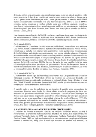 de teoria, embora seja empregado o mesmo algumas vezes, como um método analítico, e não
como uma teoria. O fato de ser considerado também como uma teoria reflete o fato de que a
MAUT possui uma fundamentação sólida, sendo provavelmente o método multicriterial
menos adequadamente considerado com uma heurística (Gomes, 2006). O uso da MAUT
permitiu, assim, selecionar a melhor solução para um problema decisório complexo,
identificar o conjunto das melhores soluções para tal problema, ou, simplesmente, ordená-las
da melhor para a pior delas. Forneceu, desta forma, uma prescrição ao tomador de decisão.
(Neiva e Gomes, 2007)
Uma das primeiras aplicações da MAUT envolveu a escolha do lugar para a implantação de
um novo aeroporto na Cidade do México no início da década de 1970. Foram considerados
fatores como custos, tempo de acesso até o aeroporto, segurança e poluição sonora.
2.1.3. Método TODIM
O método TODIM (Tomada de Decisão Interativa Multicritério), desenvolvido pelo professor
Luiz Flavio Autran Monteiro Gomes na Pontifícia Universidade Católica do Rio de Janeiro,
permite que se trabalhe com critérios tanto quantitativos como qualitativos e possui um grau
de inteligibilidade satisfatório comparativamente com outros métodos discretos. Enquanto
praticamente todos os demais métodos multicriteriais partem da premissa de que o tomador de
decisão decide buscando sempre a solução correspondente ao máximo de alguma medida
global de valor, por exemplo, o maior valor possível de uma função de utilidade multiatributo,
no caso da MAUT, o método TODIM faz uso da noção de uma medida global de valor
calculável pela aplicação do paradigma em que consiste a Teoria dos Prospectos. Assim, o
método se fundamenta sobre uma descrição, comprovada por evidências empíricas, de como
as pessoas efetivamente decidem em face ao risco (Gomes e Maranhão, 2008).
2.1.4. Método MACBETH
O Método MACBETH, sigla de Measuring Attractiveness by a Categorical Based Evaluation
Technique (Medição de Atratividade através de Técnicas de Avaliações Baseadas em
Categorias) foi desenvolvido pelos professores, o português Carlos Bana e Costa e o belga
Jean Claude Vansnick em meados da década de 1990, sendo, portanto bastante recente em
comparação a outras ferramentas multicriteriais.
O método mede o grau de preferência de um tomador de decisão sobre um conjunto de
alternativas. Constitui uma função de critério obtida através de programação linear que
determina os parâmetros relacionados com a informação. Trata-se de uma abordagem de
decisão que requer apenas julgamentos qualitativos sobre diferenças de valor para ajudar um
indivíduo ou um grupo quantificar a atratividade relativa das opções (Flament, 1999). Ele
mede o grau de preferência de um tomador de decisão sobre um conjunto de alternativas e,
dessa forma, permite que se verifique a inconsistência nos juízos de valores, possibilitando a
revisão. Sua maior vantagem, portanto, é a interatividade (Fernandes, 1996).
3. A METODOLOGIA ANALYTIC HIERARCHY PROCESS (AHP)
O Método de Análise Hierárquica (MAH) ou Analytic Hierarchy Process (AHP) é
provavelmente a ferramenta multicriterial mais difundida no mundo. Foi desenvolvido pelo
professor Thomas L. Saaty, em 1972, num estudo para a Fundação Nacional de Ciências dos
Estados Unidos (NSF, na sigla em inglês) sobre o racionamento de energia para indústrias
(durante o mesmo ano, Saaty criou a escala que relaciona as opiniões aos números). A
 