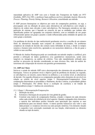 maturidade aplicativa do AHP veio com o Estudo dos Transportes do Sudão em 1973
(Godinho, 2007). Em 1981, o professor Saaty publicou um livro intitulado Analytic Hierarchy
Process: Planning, Priority Setting, Resource Allocation, consolidando seu método.
O AHP procura hierarquizar os objetivos por meio de comparações paritárias, ou seja, a
preocupação está na obtenção de pesos para alternativas de sub-objetivos com relação a
objetivos de ordem mais elevada e entre sub-objetivos. Por hierarquia entende-se um tipo
particular de sistema, que é baseado no conceito de que as entidades que tenham sido
identificadas podem ser agrupadas em conjuntos distintos, com as entidades de um grupo
influenciando apenas um grupo a jusante e sendo influenciadas pelas entidades de apenas um
outro grupo a montante.
Um problema de decisão do tipo multicriterial geralmente envolve a escolha de um número
finito de alternativas baseadas num conjunto de critérios selecionados. Os problemas
complexos da tomada de decisão são comuns numa infinidade de áreas, e desde os tempos
remotos o homem tenta resolvê-los, apoiando-se em raciocínios dedutivos, a fim de guiar e
validar as suas escolhas.
O Método de Análise Hierárquica pode ser considerado um método simples e confiável, pois
permite a utilização de dados qualitativos e/ou quantitativos mensuráveis, sendo estes
tangíveis ou intangíveis, na análise de critérios. Tem sido mundialmente utilizado para
auxiliar os processos de decisão considerando os mais diversos fins, indo da análise do
terrorismo até à disposição de recursos em questões governamentais.
3.1. AHP em 3 fases
Inicia-se o estudo do método AHP com a decomposição dos elementos de um problema em
hierarquias. Tem-se no primeiro nível o objetivo geral do problema de decisão; no segundo,
os sub-objetivos; no terceiro, outros fatores ou atributos; e, no n-ésimo nível, as alternativas
de decisão. Em seguida efetuam-se as comparações pareadas entre elementos de um nível em
relação ao critério do nível superior (etapa 1: Hierarquização/Comparações). Estas
comparações determinam as prioridades e finalmente, devido à síntese, as prioridades globais
(etapa 2: Priorização). Por último faz-se a avaliação da coerência e do tratado de
interdependência (etapa 3: Análises de consistência).
3.1.1. Etapa 1: Hierarquização/Comparações
I. Definição da meta;
II. Estruturar a hierarquia de um ponto de vista global de gestão;
III. Construir uma matriz de comparações binárias, criando o impacto de cada elemento
sobre cada critério de referência do nível superior. Quando conjugados dois elementos,
a maioria dos indivíduos prefere formular uma apreciação que exprime as suas
preferências para um número inteiro. A matriz permite transcrever este valor a uma
dada posição e o recíproco (inverso) na outra posição simétrica. Um elemento situado
à esquerda é por convenção examinado em sua função, relativamente ao elemento
situado no topo da matriz.
 