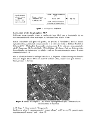 Figura 3: Avaliação da coerência
3.2. Exemplo prático da aplicação do AHP
Utilizamos como exemplo prático a escolha do lugar ideal para a implantação de um
estacionamento de bicicletas no Campus da Universidade de Brasília (UnB).
Foram selecionados dois prováveis pontos, um próximo à Faculdade de Estudos Sociais
Aplicados (FA), denominado estacionamento 1, e outro em frente ao Instituto Central de
Ciências (ICC – Minhocão), denominado estacionamento 2. Os critérios a serem avaliados
são C1-Segurança, C2-Acessibilidade, C3-Mobilidade e C4-Custo. Cada um destes critérios
foram julgados paritariamente e em relação a cada um dos estacionamentos através de pesos
ranqueados entre 1 e 9.
Para o desenvolvimento do exemplo utilizou-se o programa computacional para ambiente
Windows Expert Choice Decision Support Software 2000, desenvolvido por Thomas L.
Saaty, e Ernest H. Forman.
Figura 4: Trecho do Campus da UnB com os lugares propostos para a implantação do
estacionamento de bicicletas
3.3.1. Etapa 1: Hierarquização / Comparações
Conforme a tabela 2, o estacionamento 1 obteve valores 7 no C2 e 6 no C4, enquanto que o
estacionamento 2, somou 5 no C1 e 4 no C3.
 