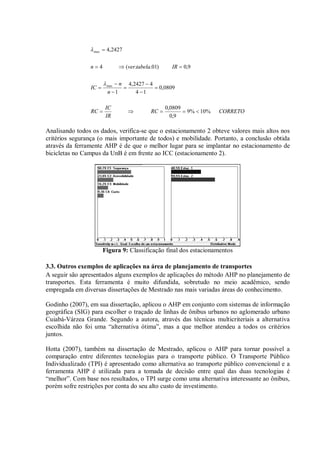 CORRETORC
IR
IC
RC
n
n
IC
IRtabelavern
%10%9
9,0
0809,0
0809,0
14
42427,4
1
9,0)01..(4
2427,4
max
max












Analisando todos os dados, verifica-se que o estacionamento 2 obteve valores mais altos nos
critérios segurança (o mais importante de todos) e mobilidade. Portanto, a conclusão obtida
através da ferramente AHP é de que o melhor lugar para se implantar no estacionamento de
bicicletas no Campus da UnB é em frente ao ICC (estacionamento 2).
Figura 9: Classificação final dos estacionamentos
3.3. Outros exemplos de aplicações na área de planejamento de transportes
A seguir são apresentados alguns exemplos de aplicações do método AHP no planejamento de
transportes. Esta ferramenta é muito difundida, sobretudo no meio acadêmico, sendo
empregada em diversas dissertações de Mestrado nas mais variadas áreas do conhecimento.
Godinho (2007), em sua dissertação, aplicou o AHP em conjunto com sistemas de informação
geográfica (SIG) para escolher o traçado de linhas de ônibus urbanos no aglomerado urbano
Cuiabá-Várzea Grande. Segundo a autora, através das técnicas multicriteriais a alternativa
escolhida não foi uma “alternativa ótima”, mas a que melhor atendeu a todos os critérios
juntos.
Hotta (2007), também na dissertação de Mestrado, aplicou o AHP para tornar possível a
comparação entre diferentes tecnologias para o transporte público. O Transporte Público
Individualizado (TPI) é apresentado como alternativa ao transporte público convencional e a
ferramenta AHP é utilizada para a tomada de decisão entre qual das duas tecnologias é
“melhor”. Com base nos resultados, o TPI surge como uma alternativa interessante ao ônibus,
porém sofre restrições por conta do seu alto custo de investimento.
 