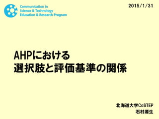 AHPにおける
選択肢と評価基準の関係
北海道大学CoSTEP
石村源生
2015/1/31
 