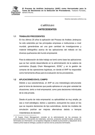 El Proceso de Análisis Jerárquico (AHP) como Herramienta para la
Toma de Decisiones en la Selección de Proveedores. Toskano Hurtado,
Gérard Bruno.
Derechos reservados conforme a Ley
CAPÍTULO I
ANTECEDENTES
1.1 TRABAJOS PRECEDENTES
En los últimos 25 años la aplicación del Proceso de Análisis Jerárquico
ha sido extendida por las principales empresas e instituciones a nivel
mundial, generándose así una gran cantidad de investigaciones y
material bibliográfico acerca de las aplicaciones del método en los
diversos quehaceres del mundo empresarial.
Para la elaboración de éste trabajo se tomó como base las aplicaciones
que se han venido desarrollando en la administración de la cadena de
suministros (Supply Chain Management, SCM)1
y en la gestión de
compras de las operaciones logísticas, en donde el AHP ha respondido
como herramienta eficaz para la evaluación de los proveedores.
1.2 APLICACIONES EN EL CAMPO
Debido a sus características, el AHP es una metodología estructurada
para la toma de decisiones que puede aplicarse en una gran variedad de
situaciones, tanto a nivel empresarial, como para decisiones individuales
de la vida privada.
Desde el punto de vista empresarial, su aplicabilidad es muy amplia, ya
sea a nivel estratégico, táctico u operativo, excluyendo los casos en los
que se requiera decisiones de tipo automáticas, donde los modelos de
simulación podrían ser mejores alternativas debido a tiempos
instantáneos de decisión.
1
El Supply Chain Management, consiste en la administración de los procesos de
posicionamiento e intercambio de materiales, servicios, productos semiterminados, productos
terminados y/o información; en la logística integrada va desde la procuración y adquisición de la
materia prima hasta la entrega y puesta en servicio de los productos terminados.
 