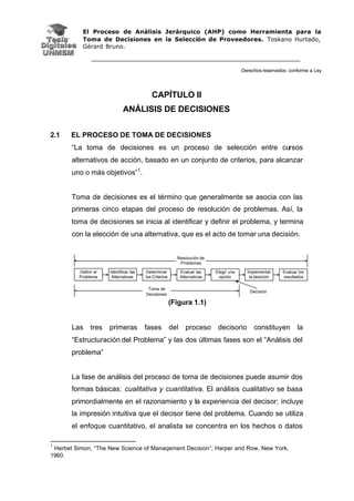 El Proceso de Análisis Jerárquico (AHP) como Herramienta para la
Toma de Decisiones en la Selección de Proveedores. Toskano Hurtado,
Gérard Bruno.
Derechos reservados conforme a Ley
CAPÍTULO II
ANÁLISIS DE DECISIONES
2.1 EL PROCESO DE TOMA DE DECISIONES
“La toma de decisiones es un proceso de selección entre cursos
alternativos de acción, basado en un conjunto de criterios, para alcanzar
uno o más objetivos”1
.
Toma de decisiones es el término que generalmente se asocia con las
primeras cinco etapas del proceso de resolución de problemas. Así, la
toma de decisiones se inicia al identificar y definir el problema, y termina
con la elección de una alternativa, que es el acto de tomar una decisión.
Definir el
Problema
Identificar las
Alternativas
Determinar
los Criterios
Evaluar las
Alternativas
Elegir una
opción
Implementar
la desición
Evaluar los
resultados
Resolución de
Problemas
Toma de
Decisiones
Decisión
(Figura 1.1)
Las tres primeras fases del proceso decisorio constituyen la
“Estructuración del Problema” y las dos últimas fases son el “Análisis del
problema”
La fase de análisis del proceso de toma de decisiones puede asumir dos
formas básicas: cualitativa y cuantitativa. El análisis cualitativo se basa
primordialmente en el razonamiento y la experiencia del decisor; incluye
la impresión intuitiva que el decisor tiene del problema. Cuando se utiliza
el enfoque cuantitativo, el analista se concentra en los hechos o datos
1
Herbet Simon, “The New Science of Manaqement Decision”, Harper and Row, New York,
1960.
 
