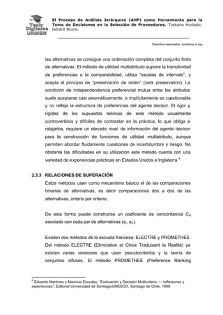 El Proceso de Análisis Jerárquico (AHP) como Herramienta para la
Toma de Decisiones en la Selección de Proveedores. Toskano Hurtado,
Gérard Bruno.
Derechos reservados conforme a Ley
las alternativas se consigue una ordenación completa del conjunto finito
de alternativas. El método de utilidad multiatributo supone la transitividad
de preferencias o la comparabilidad, utiliza “escalas de intervalo”, y
acepta el principio de “preservación de orden” (rank preservation). La
condición de independendencia preferencial mutua entre los atributos
suele aceptarse casi axiomáticamente, e implícitamente es cuestionable
y no refleja la estructura de preferencias del agente decisor. El rigor y
rigidez de los supuestos teóricos de este método usualmente
controvertidos y difíciles de contrastar en la práctica, lo que obliga a
relajarlos, requiere un elevado nivel de información del agente decisor
para la construcción de funciones de utilidad multiatributo, aunque
permiten abordar fluidamente cuestiones de incertidumbre y riesgo. No
obstante las dificultades en su utilización este método cuenta con una
variedad de experiencias prácticas en Estados Unidos e Inglaterra 4
2.3.3 RELACIONES DE SUPERACIÓN
Estos métodos usan como mecanismo básico el de las comparaciones
binarias de alternativas, es decir comparaciones dos a dos de las
alternativas, criterio por criterio.
De esta forma puede construirse un coeficiente de concordancia Cik
asociado con cada par de alternativas (ai, ak).
Existen dos métodos de la escuela francesa: ELECTRE y PROMETHEE.
Del método ELECTRE (Elimination et Choix Traduisant la Realité) ya
existen varias versiones que usan pseudocriterios y la teoría de
conjuntos difusos. El método PROMETHEE (Preference Ranking
4
Eduardo Martínez y Mauricio Escudey, “Evaluación y Decisión Multicriterio — reflexiones y
experiencias”, Editorial Universidad de Santiago/UNESCO, Santiago de Chile, 1998.
 
