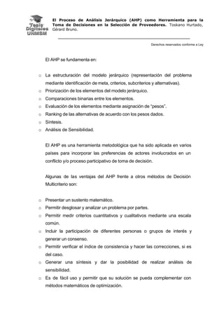 El Proceso de Análisis Jerárquico (AHP) como Herramienta para la
Toma de Decisiones en la Selección de Proveedores. Toskano Hurtado,
Gérard Bruno.
Derechos reservados conforme a Ley
El AHP se fundamenta en:
o La estructuración del modelo jerárquico (representación del problema
mediante identificación de meta, criterios, subcriterios y alternativas).
o Priorización de los elementos del modelo jerárquico.
o Comparaciones binarias entre los elementos.
o Evaluación de los elementos mediante asignación de “pesos”.
o Ranking de las alternativas de acuerdo con los pesos dados.
o Síntesis.
o Análisis de Sensibilidad.
El AHP es una herramienta metodológica que ha sido aplicada en varios
países para incorporar las preferencias de actores involucrados en un
conflicto y/o proceso participativo de toma de decisión.
Algunas de las ventajas del AHP frente a otros métodos de Decisión
Multicriterio son:
o Presentar un sustento matemático.
o Permitir desglosar y analizar un problema por partes.
o Permitir medir criterios cuantitativos y cualitativos mediante una escala
común.
o Incluir la participación de diferentes personas o grupos de interés y
generar un consenso.
o Permitir verificar el índice de consistencia y hacer las correcciones, si es
del caso.
o Generar una síntesis y dar la posibilidad de realizar análisis de
sensibilidad.
o Es de fácil uso y permitir que su solución se pueda complementar con
métodos matemáticos de optimización.
 