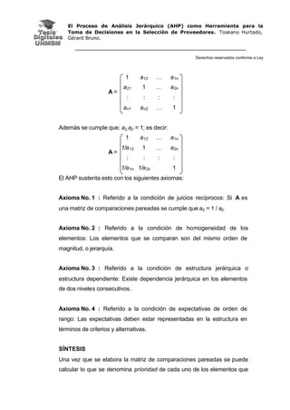 El Proceso de Análisis Jerárquico (AHP) como Herramienta para la
Toma de Decisiones en la Selección de Proveedores. Toskano Hurtado,
Gérard Bruno.
Derechos reservados conforme a Ley
1 a12 … a1n
a21 1 … a2n
: : : :
A =
an1 an2 … 1
Además se cumple que: aij.aji = 1; es decir:
1 a12 … a1n
1/a12 1 … a2n
: : : :
A =
1/a1n 1/a2n 1
El AHP sustenta esto con los siguientes axiomas:
Axioma No. 1 : Referido a la condición de juicios recíprocos: Si A es
una matriz de comparaciones pareadas se cumple que aij = 1 / aji
Axioma No. 2 : Referido a la condición de homogeneidad de los
elementos: Los elementos que se comparan son del mismo orden de
magnitud, o jerarquía.
Axioma No. 3 : Referido a la condición de estructura jerárquica o
estructura dependiente: Existe dependencia jerárquica en los elementos
de dos niveles consecutivos.
Axioma No. 4 : Referido a la condición de expectativas de orden de
rango: Las expectativas deben estar representadas en la estructura en
términos de criterios y alternativas.
SÍNTESIS
Una vez que se elabora la matriz de comparaciones pareadas se puede
calcular lo que se denomina prioridad de cada uno de los elementos que
 