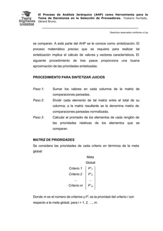 El Proceso de Análisis Jerárquico (AHP) como Herramienta para la
Toma de Decisiones en la Selección de Proveedores. Toskano Hurtado,
Gérard Bruno.
Derechos reservados conforme a Ley
se comparan. A está parte del AHP se le conoce como sintetización. El
proceso matemático preciso que se requiere para realizar tal
sintetización implica el cálculo de valores y vectores característicos. El
siguiente procedimiento de tres pasos proporciona una buena
aproximación de las prioridades sintetizadas.
PROCEDIMIENTO PARA SINTETIZAR JUICIOS
Paso 1: Sumar los valores en cada columna de la matriz de
comparaciones pareadas.
Paso 2: Dividir cada elemento de tal matriz entre el total de su
columna; a la matriz resultante se le denomina matriz de
comparaciones pareadas normalizada.
Paso 3: Calcular el promedio de los elementos de cada renglón de
las prioridades relativas de los elementos que se
comparan.
MATRIZ DE PRIORIDADES
Se considera las prioridades de cada criterio en términos de la meta
global:
Meta
Global
Criterio 1 P’1
Criterio 2 P’2
... ...
Criterio m P’m
Donde m es el número de criterios y P’i es la prioridad del criterio i con
respecto a la meta global, para i = 1, 2, …, m.
 
