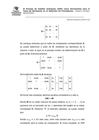 El Proceso de Análisis Jerárquico (AHP) como Herramienta para la
Toma de Decisiones en la Selección de Proveedores. Toskano Hurtado,
Gérard Bruno.
Derechos reservados conforme a Ley
w1 w1 … w1
w2 w2 … w2
: : : :
N =
wn wn … wn
Se concluye entonces que la matriz de comparación correspondiente A,
se puede determinar a partir de N, dividiendo los elementos de la
columna i entre wi (que es el proceso inverso de determinación de N a
partir de A). Entonces tenemos:
1 w1/w2 … w1/wn
w2/w1 1 … w2/wn
: : : :
A =
wn/w1 wn/w2 … 1
De la definición dada de A, tenemos:
1 w1/w2 … w1/wn w1 nw1 w1
w2/w1 1 … w2/wn w2 nw2 w2
: : : : : : :
wn/w1 wn/w2 … 1 wn
=
nwn
= n
wn
De forma más compacta, decimos que A es consistente si y sólo si,
AW = nW
Donde W es un vector columna de pesos relativos wi, (j = 1, 2, …, n) se
aproxima con el promedio de los n elementos del renglón en la matriz
normalizada N. Haciendo W el estimado calculado, se puede mostrar
que:
A W = nmax W
Donde nmax ≥ n. En este caso, entre más cercana sea nmax a n, más
consistente será la matriz de comparación A. Como resultado, el AHP
 