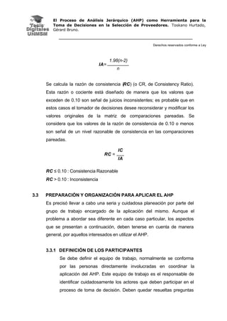 El Proceso de Análisis Jerárquico (AHP) como Herramienta para la
Toma de Decisiones en la Selección de Proveedores. Toskano Hurtado,
Gérard Bruno.
Derechos reservados conforme a Ley
1.98(n-2)
IA=
n
Se calcula la razón de consistencia (RC) (o CR, de Consistency Ratio).
Esta razón o cociente está diseñado de manera que los valores que
exceden de 0.10 son señal de juicios inconsistentes; es probable que en
estos casos el tomador de decisiones desee reconsiderar y modificar los
valores originales de la matriz de comparaciones pareadas. Se
considera que los valores de la razón de consistencia de 0.10 o menos
son señal de un nivel razonable de consistencia en las comparaciones
pareadas.
RC ≤ 0.10 : Consistencia Razonable
RC > 0.10 : Inconsistencia
3.3 PREPARACIÓN Y ORGANIZACIÓN PARA APLICAR EL AHP
Es precisó llevar a cabo una seria y cuidadosa planeación por parte del
grupo de trabajo encargado de la aplicación del mismo. Aunque el
problema a abordar sea diferente en cada caso particular, los aspectos
que se presentan a continuación, deben tenerse en cuenta de manera
general, por aquellos interesados en utilizar el AHP.
3.3.1 DEFINICIÓN DE LOS PARTICIPANTES
Se debe definir el equipo de trabajo, normalmente se conforma
por las personas directamente involucradas en coordinar la
aplicación del AHP. Este equipo de trabajo es el responsable de
identificar cuidadosamente los actores que deben participar en el
proceso de toma de decisión. Deben quedar resueltas preguntas
IC
RC =
IA
 