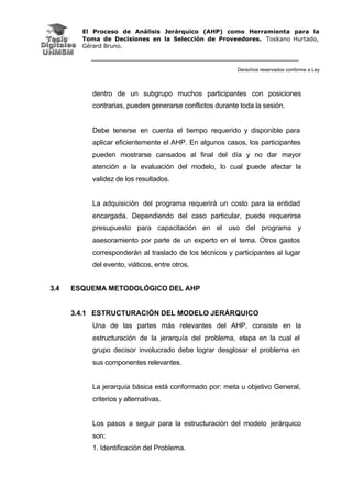 El Proceso de Análisis Jerárquico (AHP) como Herramienta para la
Toma de Decisiones en la Selección de Proveedores. Toskano Hurtado,
Gérard Bruno.
Derechos reservados conforme a Ley
dentro de un subgrupo muchos participantes con posiciones
contrarias, pueden generarse conflictos durante toda la sesión.
Debe tenerse en cuenta el tiempo requerido y disponible para
aplicar eficientemente el AHP. En algunos casos, los participantes
pueden mostrarse cansados al final del día y no dar mayor
atención a la evaluación del modelo, lo cual puede afectar la
validez de los resultados.
La adquisición del programa requerirá un costo para la entidad
encargada. Dependiendo del caso particular, puede requerirse
presupuesto para capacitación en el uso del programa y
asesoramiento por parte de un experto en el tema. Otros gastos
corresponderán al traslado de los técnicos y participantes al lugar
del evento, viáticos, entre otros.
3.4 ESQUEMA METODOLÓGICO DEL AHP
3.4.1 ESTRUCTURACIÓN DEL MODELO JERÁRQUICO
Una de las partes más relevantes del AHP, consiste en la
estructuración de la jerarquía del problema, etapa en la cual el
grupo decisor involucrado debe lograr desglosar el problema en
sus componentes relevantes.
La jerarquía básica está conformado por: meta u objetivo General,
criterios y alternativas.
Los pasos a seguir para la estructuración del modelo jerárquico
son:
1. Identificación del Problema.
 