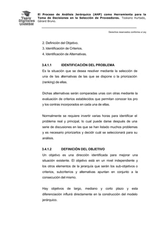 El Proceso de Análisis Jerárquico (AHP) como Herramienta para la
Toma de Decisiones en la Selección de Proveedores. Toskano Hurtado,
Gérard Bruno.
Derechos reservados conforme a Ley
2. Definición del Objetivo.
3. Identificación de Criterios.
4. Identificación de Alternativas.
3.4.1.1 IDENTIFICACIÓN DEL PROBLEMA
Es la situación que se desea resolver mediante la selección de
una de las alternativas de las que se dispone o la priorización
(ranking) de ellas.
Dichas alternativas serán comparadas unas con otras mediante la
evaluación de criterios establecidos que permitan conocer los pro
y los contras incorporados en cada una de ellas.
Normalmente se requiere invertir varias horas para identificar el
problema real y principal, lo cual puede darse después de una
serie de discusiones en las que se han listado muchos problemas
y es necesario priorizarlos y decidir cuál se seleccionará para su
análisis.
3.4.1.2 DEFINICIÓN DEL OBJETIVO
Un objetivo es una dirección identificada para mejorar una
situación existente. El objetivo está en un nivel independiente y
los otros elementos de la jerarquía que serán los sub-objetivos o
criterios, subcriterios y alternativas apuntan en conjunto a la
consecución del mismo.
Hay objetivos de largo, mediano y corto plazo y esta
diferenciación influirá directamente en la construcción del modelo
jerárquico.
 