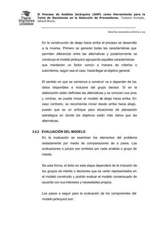 El Proceso de Análisis Jerárquico (AHP) como Herramienta para la
Toma de Decisiones en la Selección de Proveedores. Toskano Hurtado,
Gérard Bruno.
Derechos reservados conforme a Ley
En la construcción de abajo hacia arriba el proceso se desarrolla
a la inversa. Primero se generan todas las características que
permiten diferenciar entre las alternativas y posteriormente se
construye el modelo jerárquico agrupando aquellas características
que mantienen un factor común a manera de criterios o
subcriterios, según sea el caso, hasta llegar al objetivo general.
El sentido en que se comienza a construir va a depender de los
datos disponibles e inclusive del grupo decisor. Si en la
elaboración están definidas las alternativas y se conocen sus pros
y contras, se puede iniciar el modelo de abajo hacia arriba. En
caso contrario, se recomienda iniciar desde arriba hacia abajo,
puesto que es un enfoque para situaciones de planeación
estratégica en donde los objetivos están más claros que las
alternativas.
3.4.2 EVALUACIÓN DEL MODELO
En la evaluación se examinan los elementos del problema
aisladamente por medio de comparaciones de a pares. Las
evaluaciones o juicios son emitidos por cada analista o grupo de
interés.
De esta forma, el éxito en esta etapa dependerá de la inclusión de
los grupos de interés o decisores que se verán representados en
el modelo construido y podrán evaluar el modelo consensuado de
acuerdo con sus intereses y necesidades propios.
Los pasos a seguir para la evaluación de los componentes del
modelo jerárquico son:
 