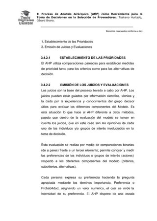 El Proceso de Análisis Jerárquico (AHP) como Herramienta para la
Toma de Decisiones en la Selección de Proveedores. Toskano Hurtado,
Gérard Bruno.
Derechos reservados conforme a Ley
1. Establecimiento de las Prioridades
2. Emisión de Juicios y Evaluaciones
3.4.2.1 ESTABLECIMIENTO DE LAS PRIORIDADES
El AHP utiliza comparaciones pareadas para establecer medidas
de prioridad tanto para los criterios como para las alternativas de
decisión.
3.4.2.2 EMISIÓN DE LOS JUICIOS Y EVALUACIONES
Los juicios son la base del proceso llevado a cabo por AHP. Los
juicios pueden estar guiados por información científica, técnica y
la dada por la experiencia y conocimientos del grupo decisor
útiles para evaluar los diferentes componentes del Modelo. Es
esta situación lo que hace al AHP diferente a otros métodos,
puesto que dentro de la evaluación del modelo se toman en
cuenta los juicios, que en este caso son las opiniones de cada
uno de los individuos y/o grupos de interés involucrados en la
toma de decisión.
Esta evaluación se realiza por medio de comparaciones binarias
(de a pares) frente a un tercer elemento; permite conocer y medir
las preferencias de los individuos o grupos de interés (actores)
respecto a los diferentes componentes del modelo (criterios,
subcriterios, alternativas).
Cada persona expresa su preferencia haciendo la pregunta
apropiada mediante los términos Importancia, Preferencia o
Probabilidad, asignando un valor numérico, el cual se mide la
intensidad de su preferencia. El AHP dispone de una escala
 