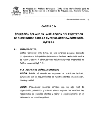 El Proceso de Análisis Jerárquico (AHP) como Herramienta para la
Toma de Decisiones en la Selección de Proveedores. Toskano Hurtado,
Gérard Bruno.
Derechos reservados conforme a Ley
CAPÍTULO IV
APLICACIÓN DEL AHP EN LA SELECCIÓN DEL PROVEEDOR
DE SUMINISTROS PARA LA EMPRESA GRÁFICA COMERCIAL
MyE S.R.L.
4.1 ANTECEDENTES
Gráfica Comercial MyE S.R.L. es una empresa peruana dedicada
principalmente a la impresión de envolturas flexibles mediante la técnica
de Hueco-Grabado. A continuación se resumen aspectos importantes de
Gráfica comercial MyE S.R.L.
4.1.1 ACERCA DE GRÁFICA COMERCIAL
MISIÓN: Brindar el servicio de impresión de envolturas flexibles,
cumpliendo con los requerimientos de nuestros clientes en producción,
diseño y calidad.
VISIÓN: Proporcionar nuestros servicios con un alto nivel de
organización, producción y calidad, siendo capaces de satisfacer las
necesidades de nuestros clientes y lograr el posicionamiento en el
mercado de las industrias gráficas.
 