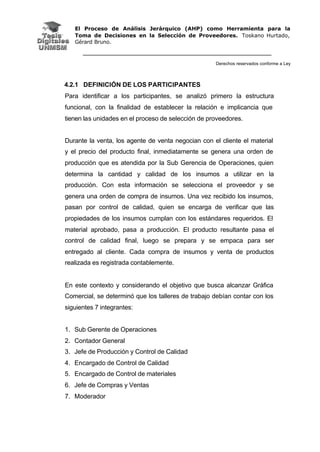 El Proceso de Análisis Jerárquico (AHP) como Herramienta para la
Toma de Decisiones en la Selección de Proveedores. Toskano Hurtado,
Gérard Bruno.
Derechos reservados conforme a Ley
4.2.1 DEFINICIÓN DE LOS PARTICIPANTES
Para identificar a los participantes, se analizó primero la estructura
funcional, con la finalidad de establecer la relación e implicancia que
tienen las unidades en el proceso de selección de proveedores.
Durante la venta, los agente de venta negocian con el cliente el material
y el precio del producto final, inmediatamente se genera una orden de
producción que es atendida por la Sub Gerencia de Operaciones, quien
determina la cantidad y calidad de los insumos a utilizar en la
producción. Con esta información se selecciona el proveedor y se
genera una orden de compra de insumos. Una vez recibido los insumos,
pasan por control de calidad, quien se encarga de verificar que las
propiedades de los insumos cumplan con los estándares requeridos. El
material aprobado, pasa a producción. El producto resultante pasa el
control de calidad final, luego se prepara y se empaca para ser
entregado al cliente. Cada compra de insumos y venta de productos
realizada es registrada contablemente.
En este contexto y considerando el objetivo que busca alcanzar Gráfica
Comercial, se determinó que los talleres de trabajo debían contar con los
siguientes 7 integrantes:
1. Sub Gerente de Operaciones
2. Contador General
3. Jefe de Producción y Control de Calidad
4. Encargado de Control de Calidad
5. Encargado de Control de materiales
6. Jefe de Compras y Ventas
7. Moderador
 