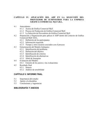 CAPÍTULO IV: APLICACIÓN DEL AHP EN LA SELECCIÓN DEL
PROVEEDOR DE SUMINISTROS PARA LA EMPRESA
GRÁFICA COMERCIAL MyE S.R.L.
4.1 Antecedentes
4.1.1 Acerca de Grafica Comercial MyE
4.1.2 Proceso de Producción de Gráfica Comercial MyE
4.1.3 La Selección de Proveedores de Gráfica Comercial MyE
4.2 Preparación y Organización para aplicar el AHP dentro del contexto de Gráfica
Comercial MyE S.R.L.
4.2.1 Definición de los participantes
4.2.2 Información requerida
4.3.3 Tiempo y otros recursos asociados con el proceso
4.3 Estructuración del Modelo Jerárquico
4.3.1 Identificación del problema
4.3.2 Definición del objetivo
4.3.3 Identificación de criterios
4.3.4 Identificación de alternativas
4.3.5 Árbol de Jerarquías
4.4 Evaluación del Modelo
4.4.1 Emisión de los juicios y las evaluaciones
4.5 Resultado final
4.5.1 Síntesis
4.5.2 Análisis de sensibilidad
CAPÍTULO V: INFORME FINAL
5.1 Importancia del estudio
5.2 Aporte a la disciplina
5.3 Conclusiones y sugerencias
BIBLIOGRAFÍA Y ANEXOS
 
