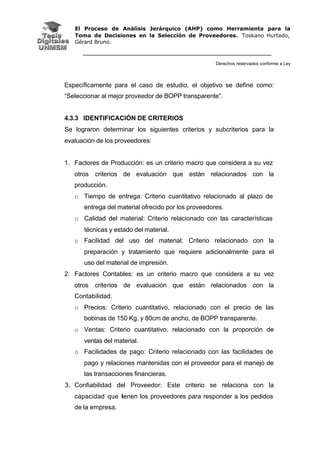 El Proceso de Análisis Jerárquico (AHP) como Herramienta para la
Toma de Decisiones en la Selección de Proveedores. Toskano Hurtado,
Gérard Bruno.
Derechos reservados conforme a Ley
Específicamente para el caso de estudio, el objetivo se define como:
“Seleccionar al mejor proveedor de BOPP transparente”.
4.3.3 IDENTIFICACIÓN DE CRITERIOS
Se lograron determinar los siguientes criterios y subcriterios para la
evaluación de los proveedores:
1. Factores de Producción: es un criterio macro que considera a su vez
otros criterios de evaluación que están relacionados con la
producción.
o Tiempo de entrega: Criterio cuantitativo relacionado al plazo de
entrega del material ofrecido por los proveedores.
o Calidad del material: Criterio relacionado con las características
técnicas y estado del material.
o Facilidad del uso del material: Criterio relacionado con la
preparación y tratamiento que requiere adicionalmente para el
uso del material de impresión.
2. Factores Contables: es un criterio macro que considera a su vez
otros criterios de evaluación que están relacionados con la
Contabilidad.
o Precios: Criterio cuantitativo, relacionado con el precio de las
bobinas de 150 Kg. y 80cm de ancho, de BOPP transparente.
o Ventas: Criterio cuantitativo, relacionado con la proporción de
ventas del material.
o Facilidades de pago: Criterio relacionado con las facilidades de
pago y relaciones mantenidas con el proveedor para el manejo de
las transacciones financieras.
3. Confiabilidad del Proveedor: Este criterio se relaciona con la
capacidad que tienen los proveedores para responder a los pedidos
de la empresa.
 