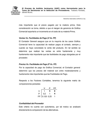El Proceso de Análisis Jerárquico (AHP) como Herramienta para la
Toma de Decisiones en la Selección de Proveedores. Toskano Hurtado,
Gérard Bruno.
Derechos reservados conforme a Ley
más importante que el precio pagado por la materia prima. Esta
consideración se toma, debido a que el margen de ganancia de Gráfica
Comercial soportaría un incremento en el costo de su materia Prima.
Ventas Vs. Facilidades de Pago (V Vs. FP)
El Contador General asegura que en la mayoría de los casos Gráfica
Comercial tiene la capacidad de realizar pagos al contado, siempre y
cuando se haya concretado la venta del producto. En tal sentido se
determina que realizar las ventas es entre fuertemente y muy
fuertemente más importante que las facilidades de pago otorgadas por el
proveedor.
Precios Vs. Facilidades de Pago (P Vs. FP)
Por la capacidad de pago de Gráfica Comercial, el Contador general
determinó que los precios del material son entre moderadamente y
fuertemente más importantes que las Facilidades de Pago.
Respecto a los Factores Contables, tenemos la siguiente matriz de
comparaciones pareadas:
Confiabilidad del Proveedor
Este criterio no cuenta con subcriterios, por tal motivo se analizará
directamente la comparación de las alternativas.
V P FP
V 1 5 8
P 0.2 1 4
FP 0.125 0.25 1
 