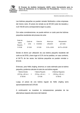 El Proceso de Análisis Jerárquico (AHP) como Herramienta para la
Toma de Decisiones en la Selección de Proveedores. Toskano Hurtado,
Gérard Bruno.
Derechos reservados conforme a Ley
Las bobinas pequeñas se pueden rematar fácilmente a otras empresas
del mismo rubro. El precio de remate es de $10.00 (valor de rescate) y
no $ 150.00 como correspondería según su peso.
Con estas consideraciones, se puede estimar un costo para las bobinas
pequeñas resultantes del proceso de corte:
Costo de
bobina
Pequeña
Costo de
corte
Costo de
inventario
Ahorro por
utilización
Recuperación
por venta
$ 10.58
=
$ 13.00
+
$ 15.00
-
5.3% x $150
-
94.7% x $10.00
Donde el ahorro por utilización de una bobina pequeña resultante del
corte es de $150 y tiene lugar el 5.3% de los pedidos, en caso contrario,
el 94.7% de las veces, las bobinas pequeñas se pueden rematar a
$10.00.
Entonces, para Hefei Jingling, tenemos un costo estimado para la bobina
pequeña y podemos calcular el costo de una bobina regular:
1 Bobina Grande
(375 Kg. y 80 cm.)
1 Bobina Pequeña
(75 Kg. y 40 cm.)
2 Bobinas Regulares
(150 Kg. y 80 cm.)
$ 750.00
=
$ 10.58
+
$ 739.42
Luego, el precio de una bobina regular de Hefei Jingling sería
aproximadamente de $ 370.00.
A continuación se muestran la comparaciones pareadas de las
alternativas respecto del precio del material.
 