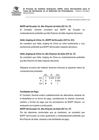 El Proceso de Análisis Jerárquico (AHP) como Herramienta para la
Toma de Decisiones en la Selección de Proveedores. Toskano Hurtado,
Gérard Bruno.
Derechos reservados conforme a Ley
BOPP del Ecuador Vs. Bio-Polymer de Italia (EC Vs. IT)
El Contador General consideró que BOPP del Ecuador es
moderadamente preferible que Bio-Polymer de Italia respecto del precio.
Hefei Jingling de China Vs .BOPP del Ecuador (CH Vs. EC)
Se consideró que Hefei Jingling de China es entre fuertemente y muy
fuertemente preferible que BOPP del Ecuador respecto del precio.
Hefei Jingling de China Vs. Bio-Polymer de Italia (CH Vs. IT)
Se consideró que Hefei Jingling de China es moderadamente preferible
que Bio-Polymer de Italia respecto del precio.
Respecto al precio del material, tenemos entonces la siguiente matriz de
comparaciones pareadas:
Facilidades de Pago
El Contador General evaluó cualitativamente las alternativas respecto de
la flexibilidad en la forma de pago, considerando la relación comercial,
créditos y formas de pago que los proveedores de BOPP ofrecen. La
evaluación se muestra a continuación:
BOPP del Ecuador Vs. Bio-Polymer de Italia (EC Vs. IT)
Por las relaciones comerciales que se mantienen, se consideró que
BOPP del Ecuador es entre igualmente y moderadamente preferible que
Bio-Polymer de Italia, respecto a las facilidades de pago.
EC IT CH
EC 1 0.333 0.167
IT 3 1 0.333
CH 6 3 1
 