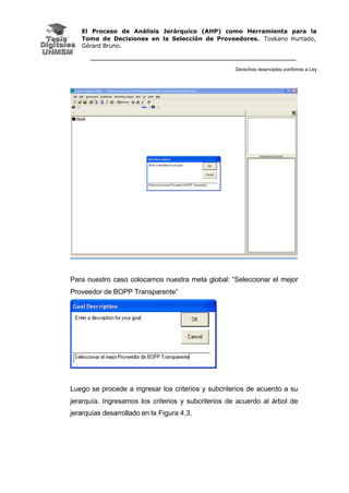 El Proceso de Análisis Jerárquico (AHP) como Herramienta para la
Toma de Decisiones en la Selección de Proveedores. Toskano Hurtado,
Gérard Bruno.
Derechos reservados conforme a Ley
Para nuestro caso colocamos nuestra meta global: “Seleccionar el mejor
Proveedor de BOPP Transparente”
Luego se procede a ingresar los criterios y subcriterios de acuerdo a su
jerarquía. Ingresamos los criterios y subcriterios de acuerdo al árbol de
jerarquías desarrollado en la Figura 4.3.
 