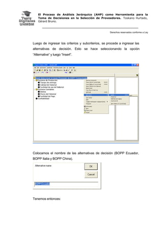 El Proceso de Análisis Jerárquico (AHP) como Herramienta para la
Toma de Decisiones en la Selección de Proveedores. Toskano Hurtado,
Gérard Bruno.
Derechos reservados conforme a Ley
Luego de ingresar los criterios y subcriterios, se procede a ingresar las
alternativas de decisión. Esto se hace seleccionando la opción
“Alternative“ y luego “Insert”.
Colocamos el nombre de las alternativas de decisión (BOPP Ecuador,
BOPP Italia y BOPP China).
Tenemos entonces:
 