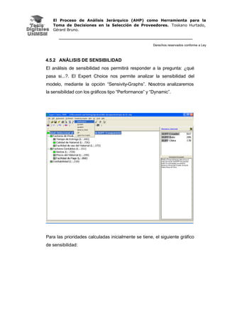 El Proceso de Análisis Jerárquico (AHP) como Herramienta para la
Toma de Decisiones en la Selección de Proveedores. Toskano Hurtado,
Gérard Bruno.
Derechos reservados conforme a Ley
4.5.2 ANÁLISIS DE SENSIBILIDAD
El análisis de sensibilidad nos permitirá responder a la pregunta: ¿qué
pasa si...?. El Expert Choice nos permite analizar la sensibilidad del
modelo, mediante la opción “Sensivity-Graphs”. Nosotros analizaremos
la sensibilidad con los gráficos tipo “Performance” y “Dynamic”.
Para las prioridades calculadas inicialmente se tiene, el siguiente gráfico
de sensibilidad:
 