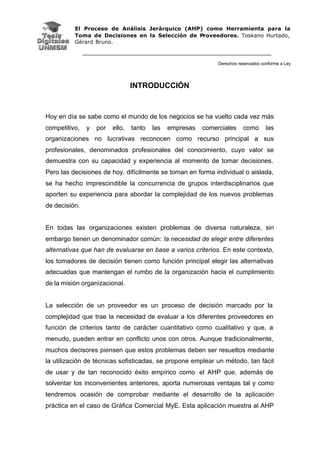 El Proceso de Análisis Jerárquico (AHP) como Herramienta para la
Toma de Decisiones en la Selección de Proveedores. Toskano Hurtado,
Gérard Bruno.
Derechos reservados conforme a Ley
INTRODUCCIÓN
Hoy en día se sabe como el mundo de los negocios se ha vuelto cada vez más
competitivo, y por ello, tanto las empresas comerciales como las
organizaciones no lucrativas reconocen como recurso principal a sus
profesionales, denominados profesionales del conocimiento, cuyo valor se
demuestra con su capacidad y experiencia al momento de tomar decisiones.
Pero las decisiones de hoy, difícilmente se toman en forma individual o aislada,
se ha hecho imprescindible la concurrencia de grupos interdisciplinarios que
aporten su experiencia para abordar la complejidad de los nuevos problemas
de decisión.
En todas las organizaciones existen problemas de diversa naturaleza, sin
embargo tienen un denominador común: la necesidad de elegir entre diferentes
alternativas que han de evaluarse en base a varios criterios. En este contexto,
los tomadores de decisión tienen como función principal elegir las alternativas
adecuadas que mantengan el rumbo de la organización hacia el cumplimiento
de la misión organizacional.
La selección de un proveedor es un proceso de decisión marcado por la
complejidad que trae la necesidad de evaluar a los diferentes proveedores en
función de criterios tanto de carácter cuantitativo como cualitativo y que, a
menudo, pueden entrar en conflicto unos con otros. Aunque tradicionalmente,
muchos decisores piensen que estos problemas deben ser resueltos mediante
la utilización de técnicas sofisticadas, se propone emplear un método, tan fácil
de usar y de tan reconocido éxito empírico como el AHP que, además de
solventar los inconvenientes anteriores, aporta numerosas ventajas tal y como
tendremos ocasión de comprobar mediante el desarrollo de la aplicación
práctica en el caso de Gráfica Comercial MyE. Esta aplicación muestra al AHP
 