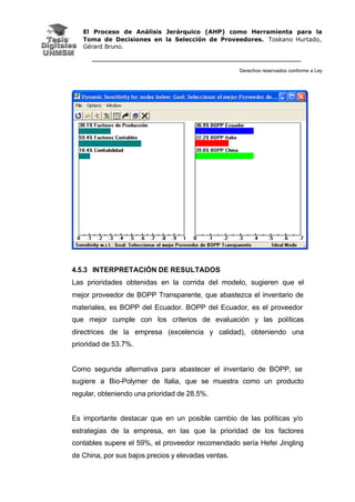 El Proceso de Análisis Jerárquico (AHP) como Herramienta para la
Toma de Decisiones en la Selección de Proveedores. Toskano Hurtado,
Gérard Bruno.
Derechos reservados conforme a Ley
4.5.3 INTERPRETACIÓN DE RESULTADOS
Las prioridades obtenidas en la corrida del modelo, sugieren que el
mejor proveedor de BOPP Transparente, que abastezca el inventario de
materiales, es BOPP del Ecuador. BOPP del Ecuador, es el proveedor
que mejor cumple con los criterios de evaluación y las políticas
directrices de la empresa (excelencia y calidad), obteniendo una
prioridad de 53.7%.
Como segunda alternativa para abastecer el inventario de BOPP, se
sugiere a Bio-Polymer de Italia, que se muestra como un producto
regular, obteniendo una prioridad de 28.5%.
Es importante destacar que en un posible cambio de las políticas y/o
estrategias de la empresa, en las que la prioridad de los factores
contables supere el 59%, el proveedor recomendado sería Hefei Jingling
de China, por sus bajos precios y elevadas ventas.
 