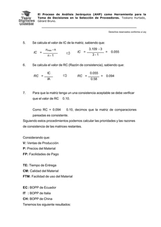 El Proceso de Análisis Jerárquico (AHP) como Herramienta para la
Toma de Decisiones en la Selección de Proveedores. Toskano Hurtado,
Gérard Bruno.
Derechos reservados conforme a Ley
5. Se calcula el valor de IC de la matriz, sabiendo que:
6. Se calcula el valor de RC (Razón de consistencia), sabiendo que:
7. Para que la matriz tenga un una consistencia aceptable se debe verificar
que el valor de RC 0.10.
Como RC = 0.094 0.10, decimos que la matriz de comparaciones
pareadas es consistente.
Siguiendo estos procedimientos podemos calcular las prioridades y las razones
de consistencia de las matrices restantes.
Considerando que:
V: Ventas de Producción
P: Precios del Material
FP: Facilidades de Pago
TE: Tiempo de Entrega
CM: Calidad del Material
FTM: Facilidad de uso del Material
EC: BOPP de Ecuador
IT : BOPP de Italia
CH: BOPP de China
Tenemos los siguiente resultados:
nmax - n
IC =
n - 1
3.109 - 3
IC =
3 - 1
= 0.055
IC
RC =
IA
0.055
RC =
0.58
= 0.094
 