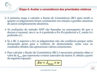 Auxilio Multicritério à Decisão
17
Etapa 4: Avaliar a consistência das prioridades relativas
 A próxima etapa é calcular a Razão de Consistência (RC) para medir o
quanto os julgamentos foram consistentes em relação a grandes amostras
de juízos completamente aleatórios.
 As avaliações do método AHP são baseadas no pressuposto de que o
decisor é racional, isto é, se A é preferido a B e B é preferível a C, então A é
preferido a C.
 Se o RC é superior a 0,1 os julgamentos não são confiáveis porque estão
demasiado perto para o conforto de aleatoriedade, neste caso os
resultados obtidos não apresentam valores consistentes.
 Para calcular a Razão de Consistência (RC) é necessário primeiro obter o
valor de max que representa o maior autovalor da matriz A, obtido a partir
da seguinte equação:
wAw  max
 