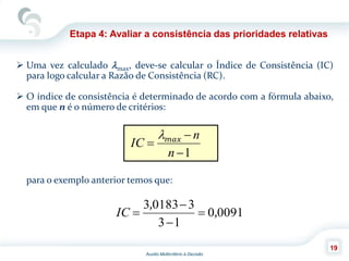 Auxilio Multicritério à Decisão
19
Etapa 4: Avaliar a consistência das prioridades relativas
 Uma vez calculado max, deve-se calcular o Índice de Consistência (IC)
para logo calcular a Razão de Consistência (RC).
 O índice de consistência é determinado de acordo com a fórmula abaixo,
em que n é o número de critérios:
para o exemplo anterior temos que:
1


n
n
IC max
00910
13
301833
,
,



IC
 