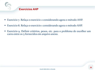 Auxilio Multicritério à Decisão
32
Exercícios AHP
 Exercício 7. Refaça o exercício 2 considerando agora o método AHP.
 Exercício 8. Refaça o exercício 1 considerando agora o método AHP.
 Exercício 9. Definir critérios, pesos, etc. para o problema de escolher um
carro entre os 5 fornecidos em arquivo anexo.
 