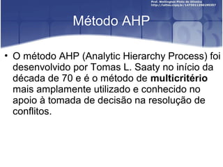 Método AHP
• O método AHP (Analytic Hierarchy Process) foi
desenvolvido por Tomas L. Saaty no início da
década de 70 e é o método de multicritério
mais amplamente utilizado e conhecido no
apoio à tomada de decisão na resolução de
conflitos.
 