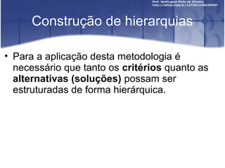Construção de hierarquias
• Para a aplicação desta metodologia é
necessário que tanto os critérios quanto as
alternativas (soluções) possam ser
estruturadas de forma hierárquica.
 