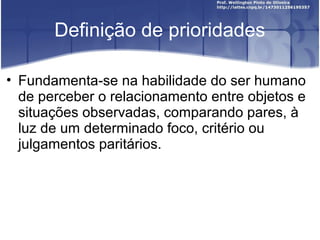 Definição de prioridades
• Fundamenta-se na habilidade do ser humano
de perceber o relacionamento entre objetos e
situações observadas, comparando pares, à
luz de um determinado foco, critério ou
julgamentos paritários.
 