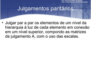 Julgamentos paritários
• Julgar par a par os elementos de um nível da
hierarquia à luz de cada elemento em conexão
em um nível superior, compondo as matrizes
de julgamento A, com o uso das escalas.
 