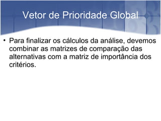Vetor de Prioridade Global
• Para finalizar os cálculos da análise, devemos
combinar as matrizes de comparação das
alternativas com a matriz de importância dos
critérios.
 