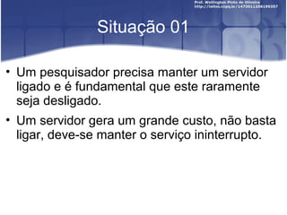 Situação 01
• Um pesquisador precisa manter um servidor
ligado e é fundamental que este raramente
seja desligado.
• Um servidor gera um grande custo, não basta
ligar, deve-se manter o serviço ininterrupto.
 