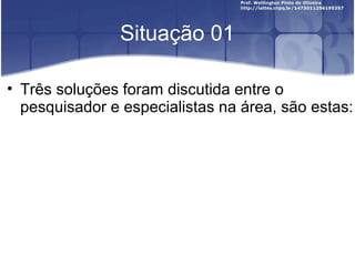 Situação 01
• Três soluções foram discutida entre o
pesquisador e especialistas na área, são estas:
 