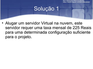 Solução 1
• Alugar um servidor Virtual na nuvem, este
servidor requer uma taxa mensal de 225 Reais
para uma determinada configuração suficiente
para o projeto.
 
