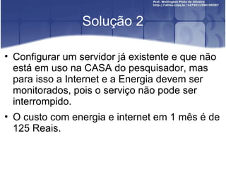 Solução 2
• Configurar um servidor já existente e que não
está em uso na CASA do pesquisador, mas
para isso a Internet e a Energia devem ser
monitorados, pois o serviço não pode ser
interrompido.
• O custo com energia e internet em 1 mês é de
125 Reais.
 