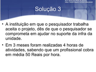 Solução 3
• A instituição em que o pesquisador trabalha
aceita o projeto, dês de que o pesquisador se
comprometa em ajudar no suporte da infra da
unidade.
• Em 3 meses foram realizadas 4 horas de
atividades, sabendo que um profissional cobra
em média 50 Reais por hora.
 