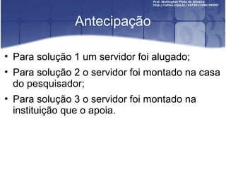 Antecipação
• Para solução 1 um servidor foi alugado;
• Para solução 2 o servidor foi montado na casa
do pesquisador;
• Para solução 3 o servidor foi montado na
instituição que o apoia.
 
