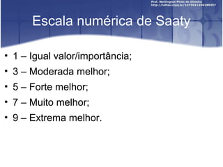 Escala numérica de Saaty
• 1 – Igual valor/importância;
• 3 – Moderada melhor;
• 5 – Forte melhor;
• 7 – Muito melhor;
• 9 – Extrema melhor.
 