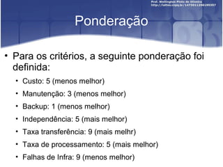 Ponderação
• Para os critérios, a seguinte ponderação foi
definida:
• Custo: 5 (menos melhor)
• Manutenção: 3 (menos melhor)
• Backup: 1 (menos melhor)
• Independência: 5 (mais melhor)
• Taxa transferência: 9 (mais melhr)
• Taxa de processamento: 5 (mais melhor)
• Falhas de Infra: 9 (menos melhor)
 